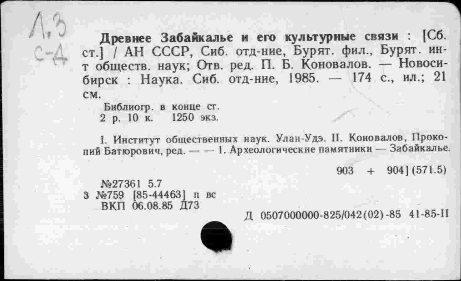 ﻿Древнее Забайкалье и его культурные связи : [Сб. ст.] / АН СССР, Сиб. отд-ние, Бурят, фил., Бурят, ин-т обществ, наук; Отв. ред. П. Б. Коновалов. — Новосибирск : Наука. Сиб. отд-ние, 1985. — 174 с., ил.; 21 см.
Библиогр. в конце ст.
2 р. 10 к. 1250 экз.
I. Институт общественных наук. Улан-Удэ. II. Коновалов, Прокопий Батюрович, ред.----1. Археологические памятники — Забайкалье.
№27361 5.7
3 №759 [85-44463] п вс ВКП 06.08.85 Д73
903 + 904] (571.5)
Д 0507000000-825/042 (02)-85 41-85-11